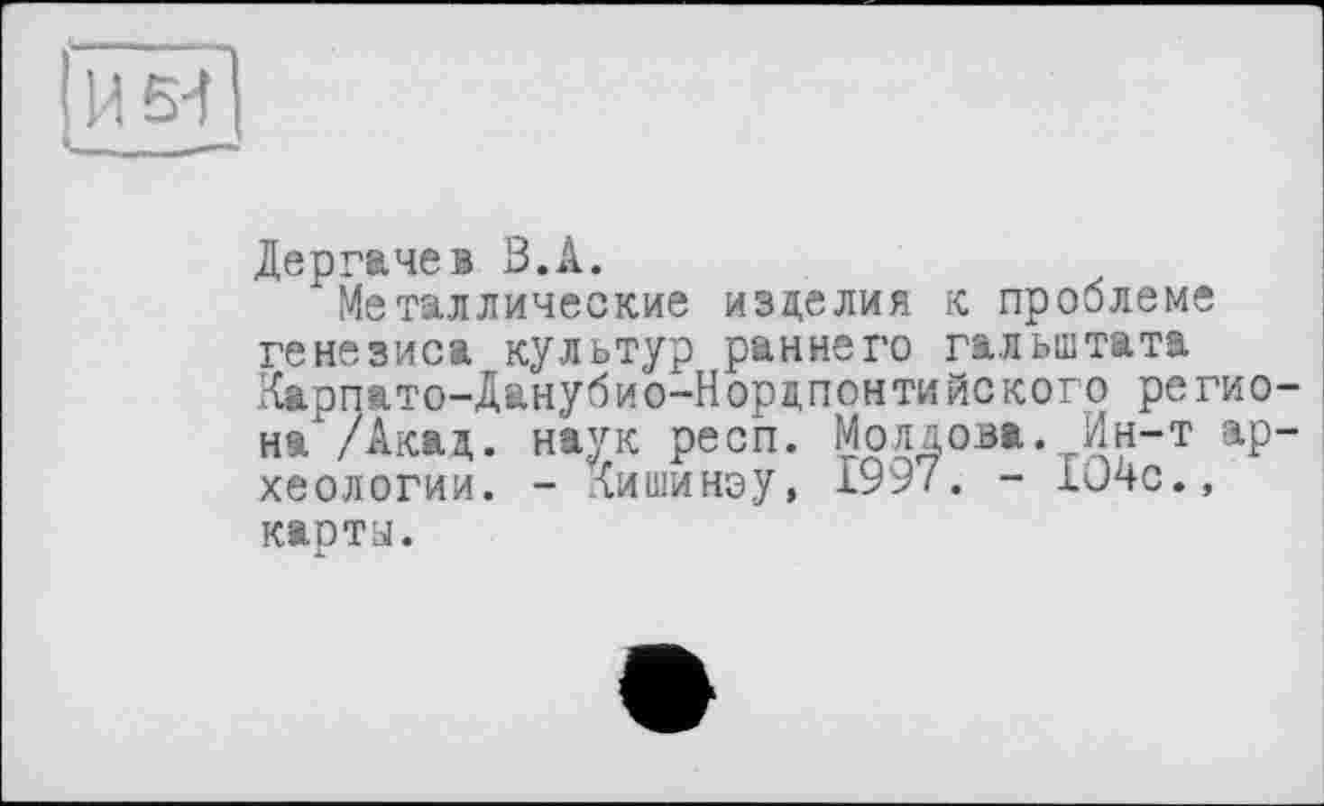 ﻿IИ 5-1 і_____—
Дергачев З.А.
Металлические изделия к проблеме генезиса культур раннего гальштата Карпато-Данубио-Нордпонтийского регио-на /Акад. наук респ. Молдова. Ин-т археологии. - Иишинэу, 1997. - 1J4C.» карты.